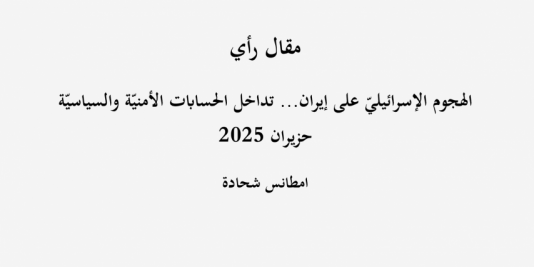 مقال رأي: "الهجوم الإسرائيليّ على إيران... تداخل الحسابات الأمنيّة والسياسيّة"- حزيران 2025